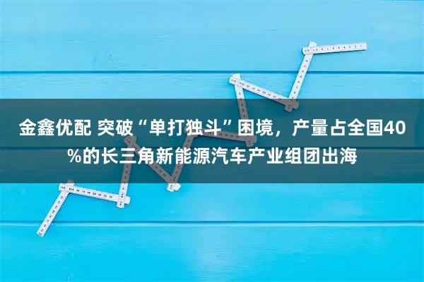金鑫优配 突破“单打独斗”困境，产量占全国40%的长三角新能源汽车产业组团出海