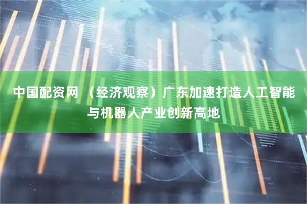中国配资网 （经济观察）广东加速打造人工智能与机器人产业创新高地