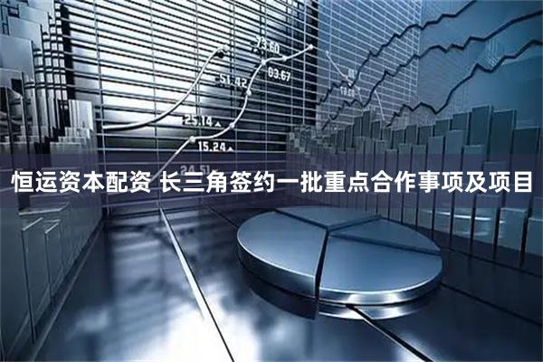 恒运资本配资 长三角签约一批重点合作事项及项目