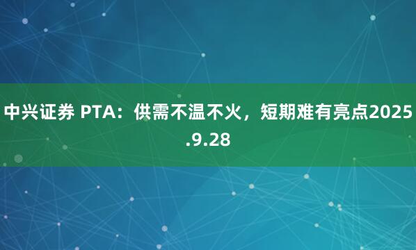 中兴证券 PTA：供需不温不火，短期难有亮点2025.9.28