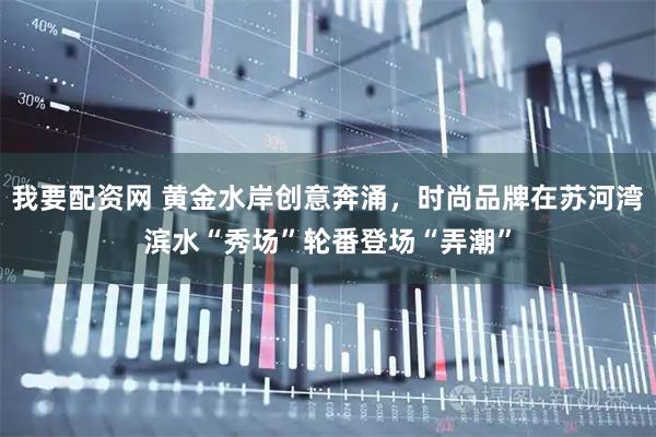 我要配资网 黄金水岸创意奔涌，时尚品牌在苏河湾滨水“秀场”轮番登场“弄潮”