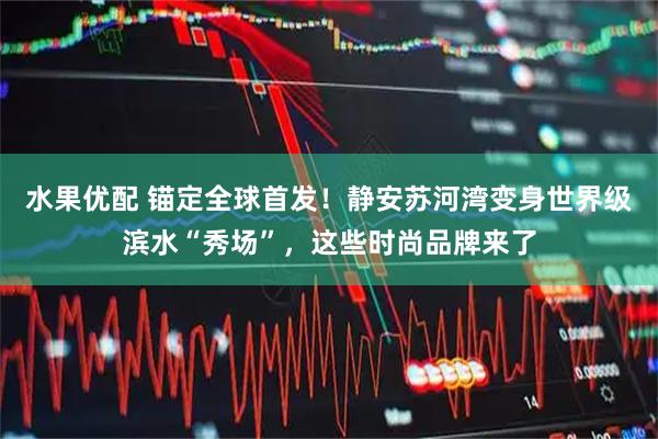 水果优配 锚定全球首发！静安苏河湾变身世界级滨水“秀场”，这些时尚品牌来了