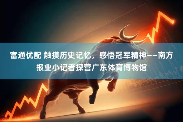 富通优配 触摸历史记忆，感悟冠军精神——南方报业小记者探营广东体育博物馆