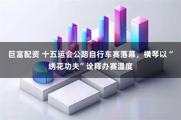 巨富配资 十五运会公路自行车赛落幕，横琴以“绣花功夫”诠释办赛温度