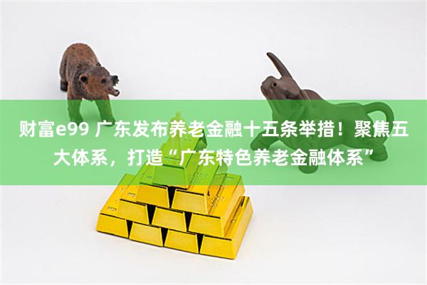 财富e99 广东发布养老金融十五条举措！聚焦五大体系，打造“广东特色养老金融体系”