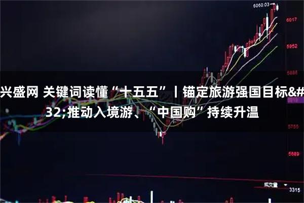 兴盛网 关键词读懂“十五五”丨锚定旅游强国目标 推动入境游、“中国购”持续升温