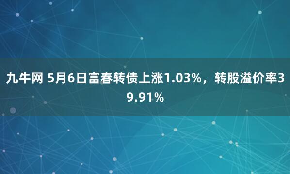 九牛网 5月6日富春转债上涨1.03%，转股溢价率39.91%