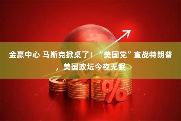 金赢中心 马斯克掀桌了！“美国党”宣战特朗普，美国政坛今夜无眠