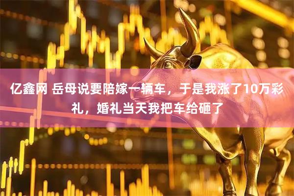亿鑫网 岳母说要陪嫁一辆车，于是我涨了10万彩礼，婚礼当天我把车给砸了