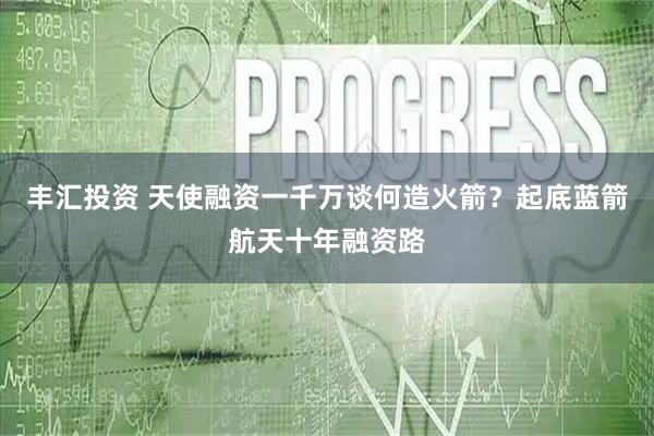 丰汇投资 天使融资一千万谈何造火箭？起底蓝箭航天十年融资路