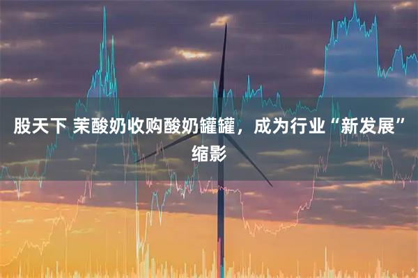 股天下 茉酸奶收购酸奶罐罐，成为行业“新发展”缩影