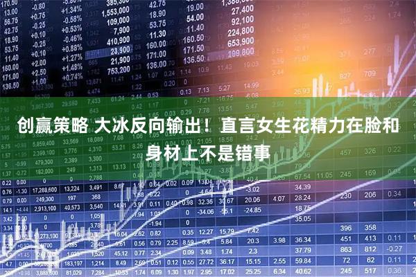 创赢策略 大冰反向输出！直言女生花精力在脸和身材上不是错事