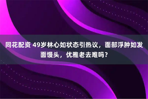同花配资 49岁林心如状态引热议，面部浮肿如发面馒头，优雅老去难吗？