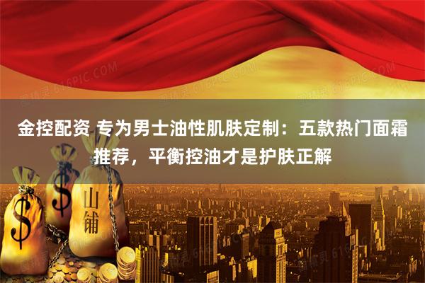 金控配资 专为男士油性肌肤定制：五款热门面霜推荐，平衡控油才是护肤正解