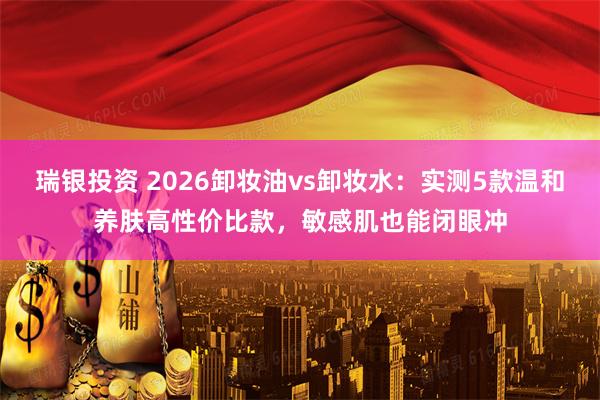瑞银投资 2026卸妆油vs卸妆水：实测5款温和养肤高性价比款，敏感肌也能闭眼冲