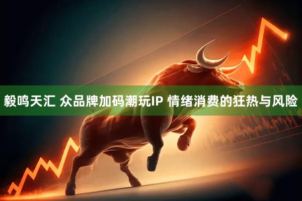 毅鸣天汇 众品牌加码潮玩IP 情绪消费的狂热与风险