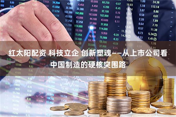 红太阳配资 科技立企 创新塑魂——从上市公司看中国制造的硬核突围路