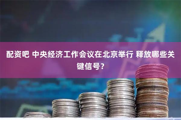 配资吧 中央经济工作会议在北京举行 释放哪些关键信号？