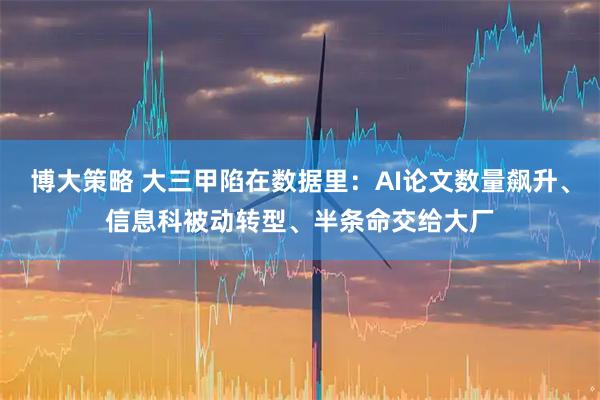 博大策略 大三甲陷在数据里：AI论文数量飙升、信息科被动转型、半条命交给大厂