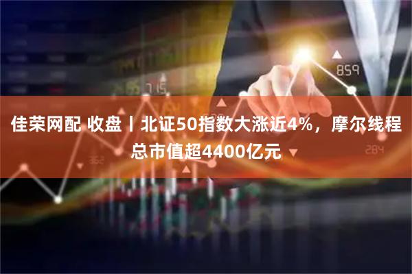 佳荣网配 收盘丨北证50指数大涨近4%，摩尔线程总市值超4400亿元