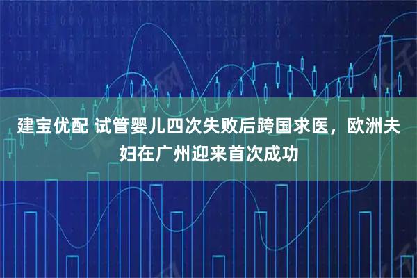 建宝优配 试管婴儿四次失败后跨国求医，欧洲夫妇在广州迎来首次成功