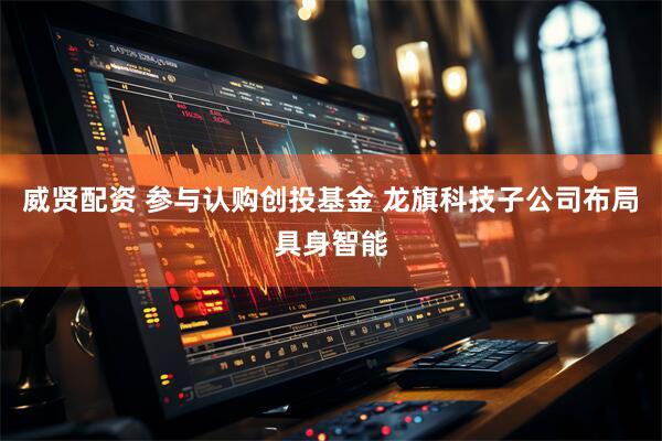 威贤配资 参与认购创投基金 龙旗科技子公司布局具身智能