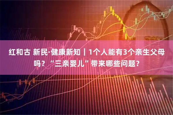 红和古 新民·健康新知｜1个人能有3个亲生父母吗？“三亲婴儿”带来哪些问题？