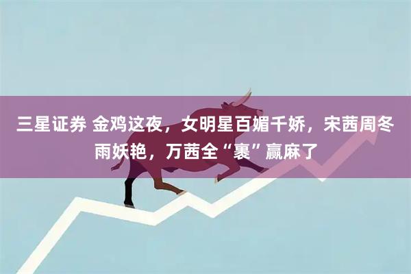 三星证券 金鸡这夜，女明星百媚千娇，宋茜周冬雨妖艳，万茜全“裹”赢麻了