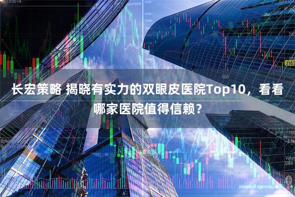 长宏策略 揭晓有实力的双眼皮医院Top10，看看哪家医院值得信赖？