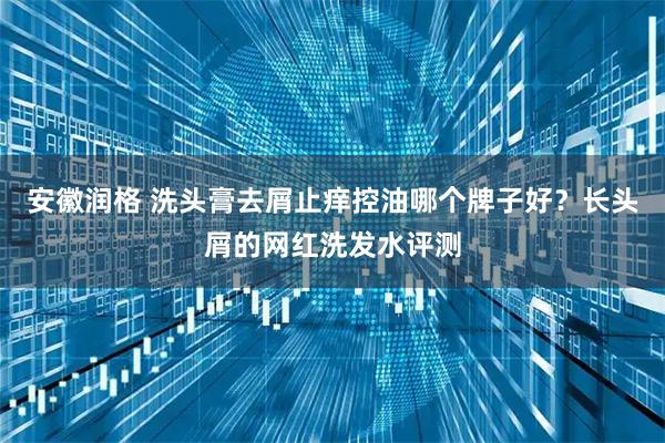 安徽润格 洗头膏去屑止痒控油哪个牌子好？长头屑的网红洗发水评测