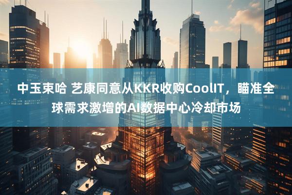 中玉束哈 艺康同意从KKR收购CoolIT，瞄准全球需求激增的AI数据中心冷却市场