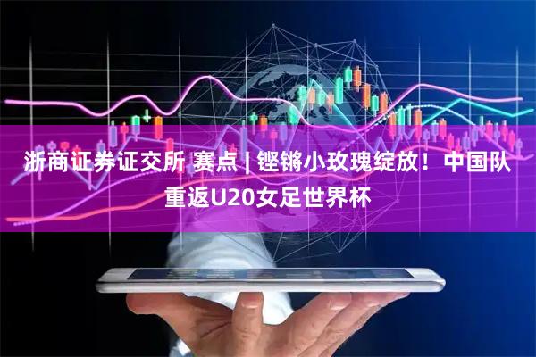 浙商证券证交所 赛点 | 铿锵小玫瑰绽放！中国队重返U20女足世界杯