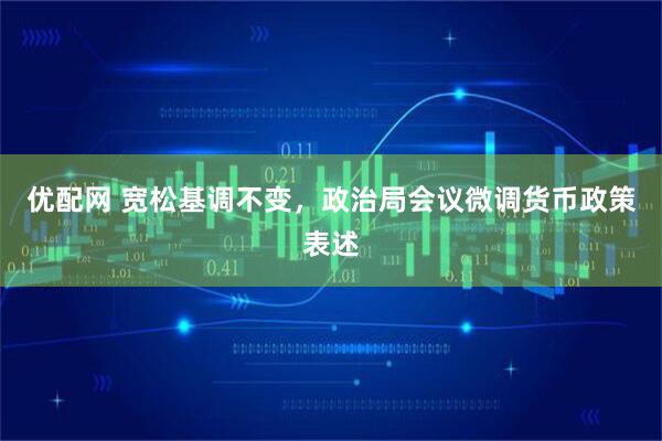 优配网 宽松基调不变，政治局会议微调货币政策表述