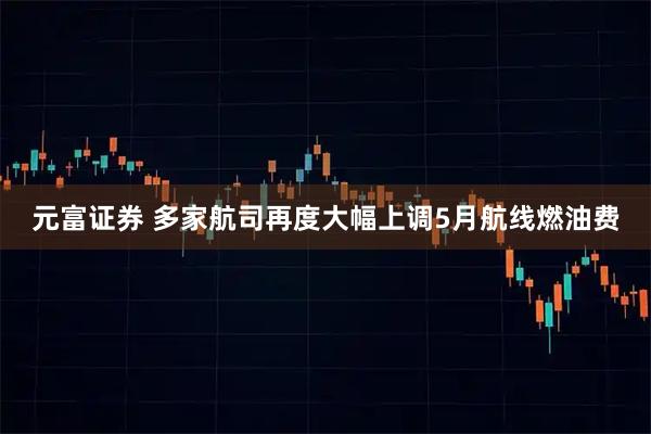 元富证券 多家航司再度大幅上调5月航线燃油费